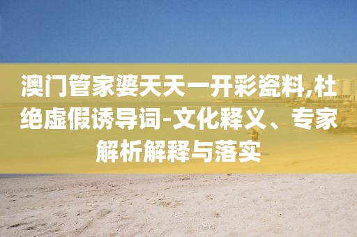 澳门管家婆天天一开彩瓷料,杜绝虚假诱导词-文化释义、专家解析解释与落实