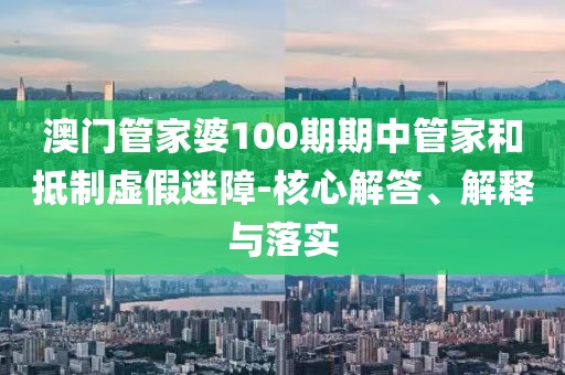 澳门管家婆100期期中管家和抵制虚假迷障-核心解答、解释与落实