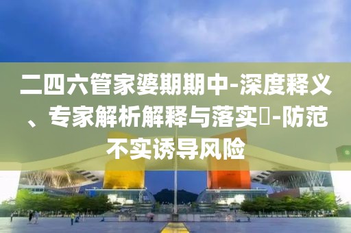 二四六管家婆期期中-深度释义、专家解析解释与落实​-防范不实诱导风险