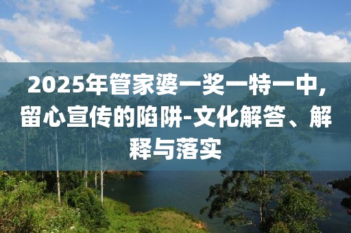 2025年管家婆一奖一特一中,留心宣传的陷阱-文化解答、解释与落实