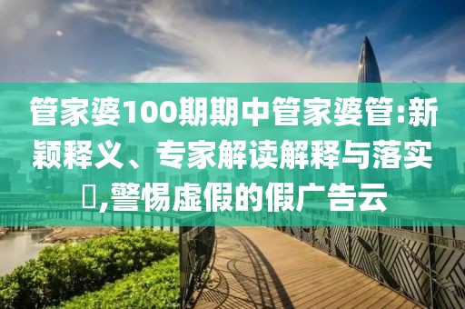 管家婆100期期中管家婆管:新颖释义、专家解读解释与落实​,警惕虚假的假广告云