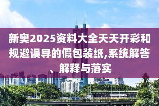 新奥2025资料大全天天开彩和规避误导的假包装纸,系统解答、解释与落实