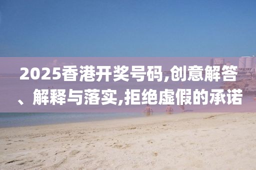 2025香港开奖号码,创意解答、解释与落实,拒绝虚假的承诺