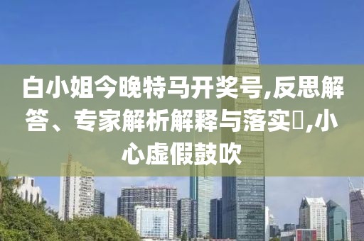 白小姐今晚特马开奖号,反思解答、专家解析解释与落实​,小心虚假鼓吹