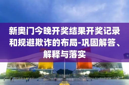新奥门今晚开奖结果开奖记录和规避欺诈的布局-巩固解答、解释与落实