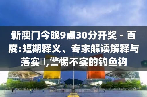 新澳门今晚9点30分开奖 - 百度:短期释义、专家解读解释与落实​,警惕不实的钓鱼钩