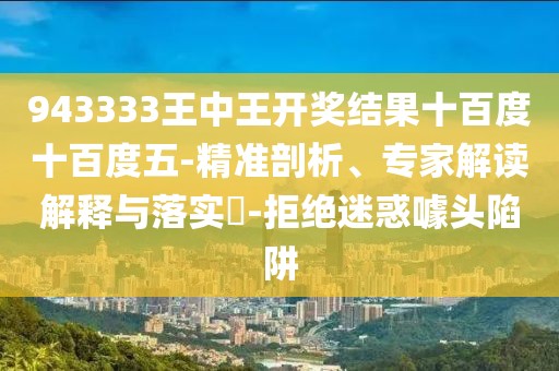 943333王中王开奖结果十百度十百度五-精准剖析、专家解读解释与落实​-拒绝迷惑噱头陷阱