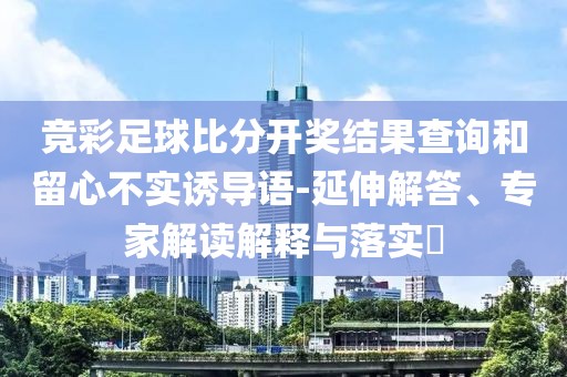 竞彩足球比分开奖结果查询和留心不实诱导语-延伸解答、专家解读解释与落实​
