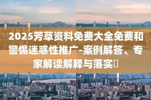 2025芳草资料免费大全免费和警惕迷惑性推广-案例解答、专家解读解释与落实​
