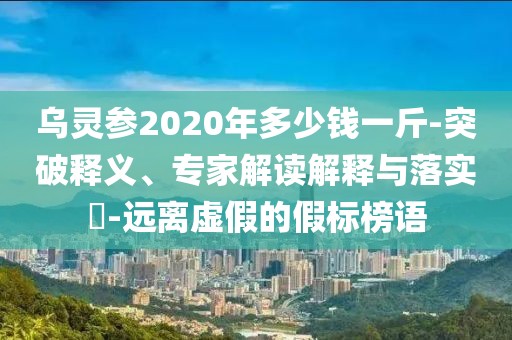 乌灵参2020年多少钱一斤-突破释义、专家解读解释与落实​-远离虚假的假标榜语