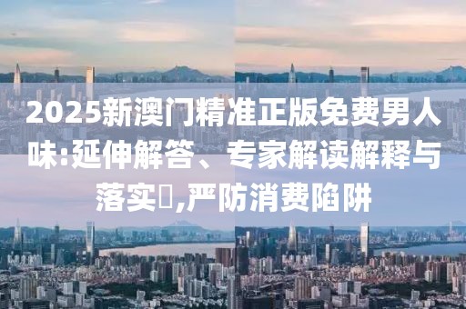 2025新澳门精准正版免费男人味:延伸解答、专家解读解释与落实​,严防消费陷阱