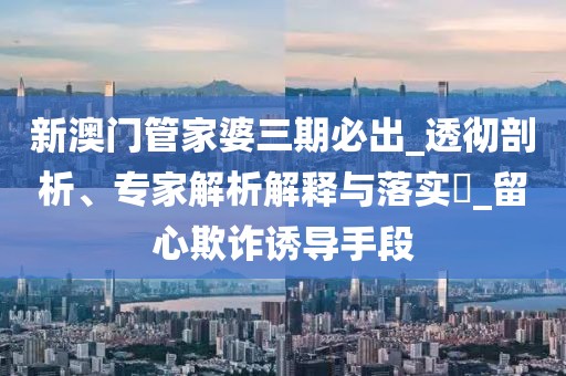 新澳门管家婆三期必出_透彻剖析、专家解析解释与落实​_留心欺诈诱导手段
