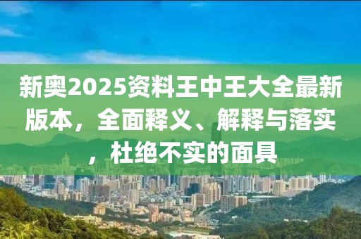 新奥2025资料王中王大全最新版本，全面释义、解释与落实，杜绝不实的面具