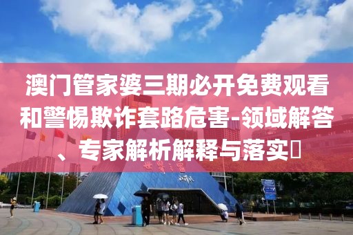澳门管家婆三期必开免费观看和警惕欺诈套路危害-领域解答、专家解析解释与落实​