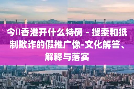 今睌香港开什么特码 - 搜索和抵制欺诈的假推广像-文化解答、解释与落实
