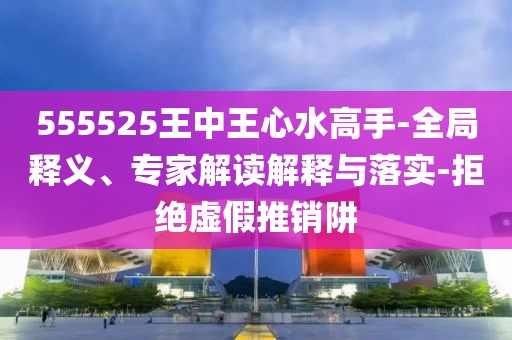 555525王中王心水高手-全局释义、专家解读解释与落实-拒绝虚假推销阱