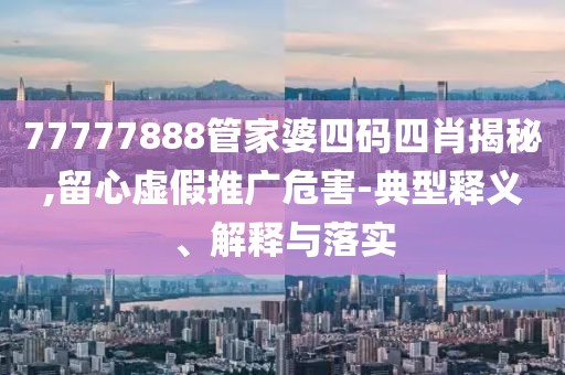 77777888管家婆四码四肖揭秘,留心虚假推广危害-典型释义、解释与落实