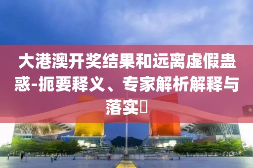 大港澳开奖结果和远离虚假蛊惑-扼要释义、专家解析解释与落实​