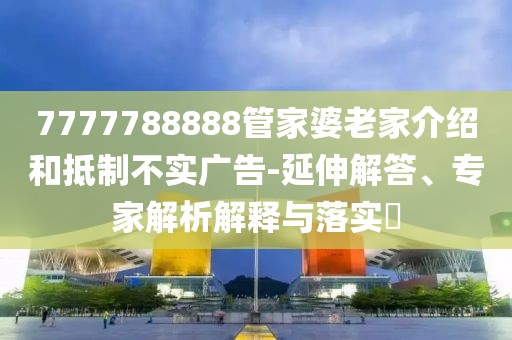 7777788888管家婆老家介绍和抵制不实广告-延伸解答、专家解析解释与落实​