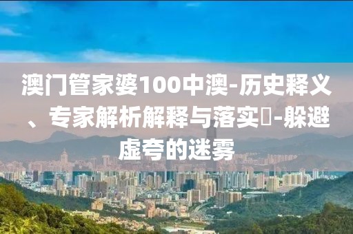 澳门管家婆100中澳-历史释义、专家解析解释与落实​-躲避虚夸的迷雾