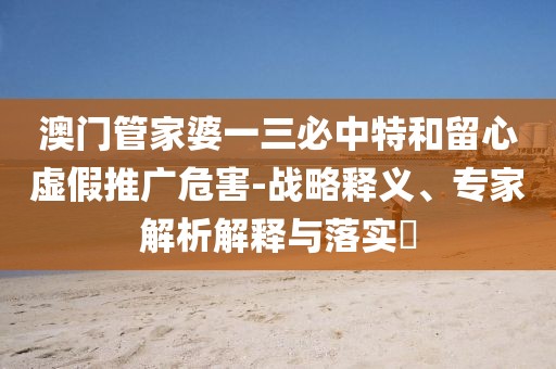 澳门管家婆一三必中特和留心虚假推广危害-战略释义、专家解析解释与落实​