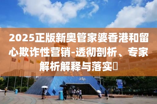 2025正版新奥管家婆香港和留心欺诈性营销-透彻剖析、专家解析解释与落实​