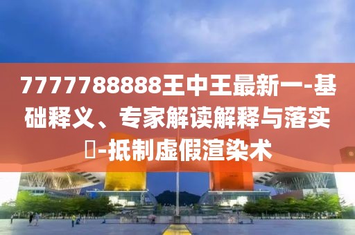 7777788888王中王最新一-基础释义、专家解读解释与落实​-抵制虚假渲染术