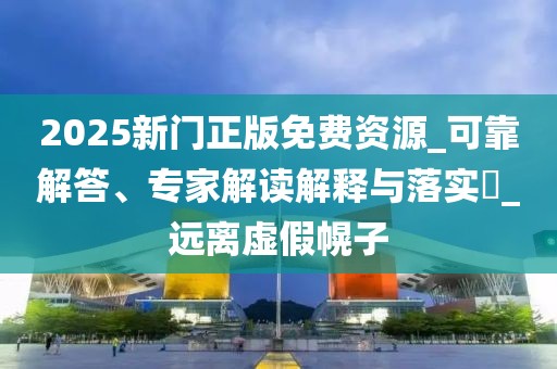 2025新门正版免费资源_可靠解答、专家解读解释与落实​_远离虚假幌子