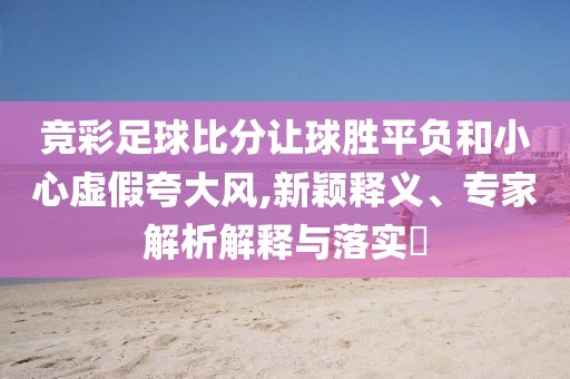 竞彩足球比分让球胜平负和小心虚假夸大风,新颖释义、专家解析解释与落实​
