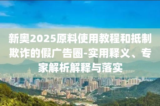 新奥2025原料使用教程和抵制欺诈的假广告圈-实用释义、专家解析解释与落实
