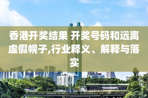 香港开奖结果 开奖号码和远离虚假幌子,行业释义、解释与落实