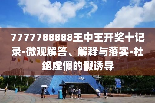 7777788888王中王开奖十记录-微观解答、解释与落实-杜绝虚假的假诱导