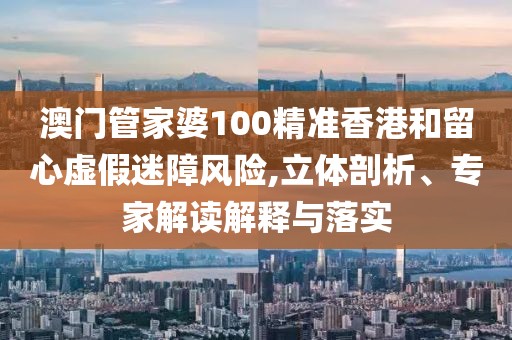 澳门管家婆100精准香港和留心虚假迷障风险,立体剖析、专家解读解释与落实