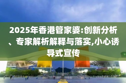 2025年香港管家婆:创新分析、专家解析解释与落实,小心诱导式宣传