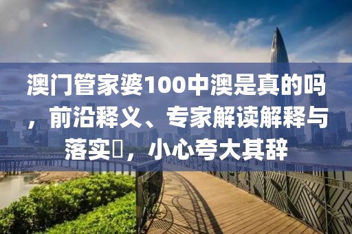 澳门管家婆100中澳是真的吗，前沿释义、专家解读解释与落实​，小心夸大其辞